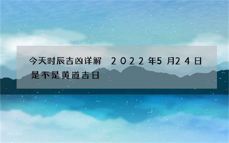 今天时辰吉凶详解 2022年5月24日是不是黄道吉日